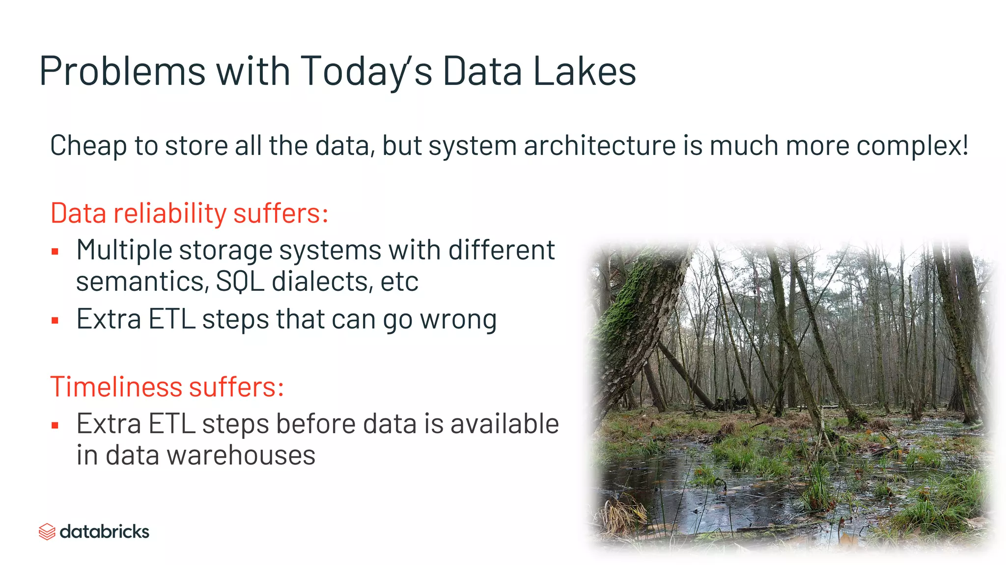 Problems with Today’s Data Lakes
Cheap to store all the data, but system architecture is much more complex!
Data reliability suffers:
§ Multiple storage systems with different
semantics, SQL dialects, etc
§ Extra ETL steps that can go wrong
Timeliness suffers:
§ Extra ETL steps before data is available
in data warehouses
 