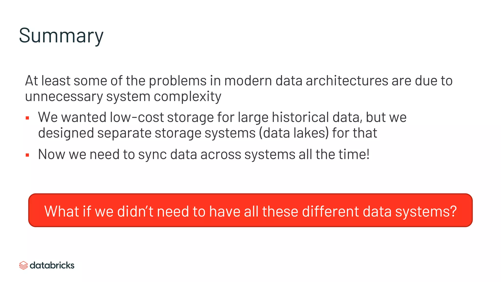 Summary
At least some of the problems in modern data architectures are due to
unnecessary system complexity
§ We wanted low-cost storage for large historical data, but we
designed separate storage systems (data lakes) for that
§ Now we need to sync data across systems all the time!
What if we didn’t need to have all these different data systems?
 