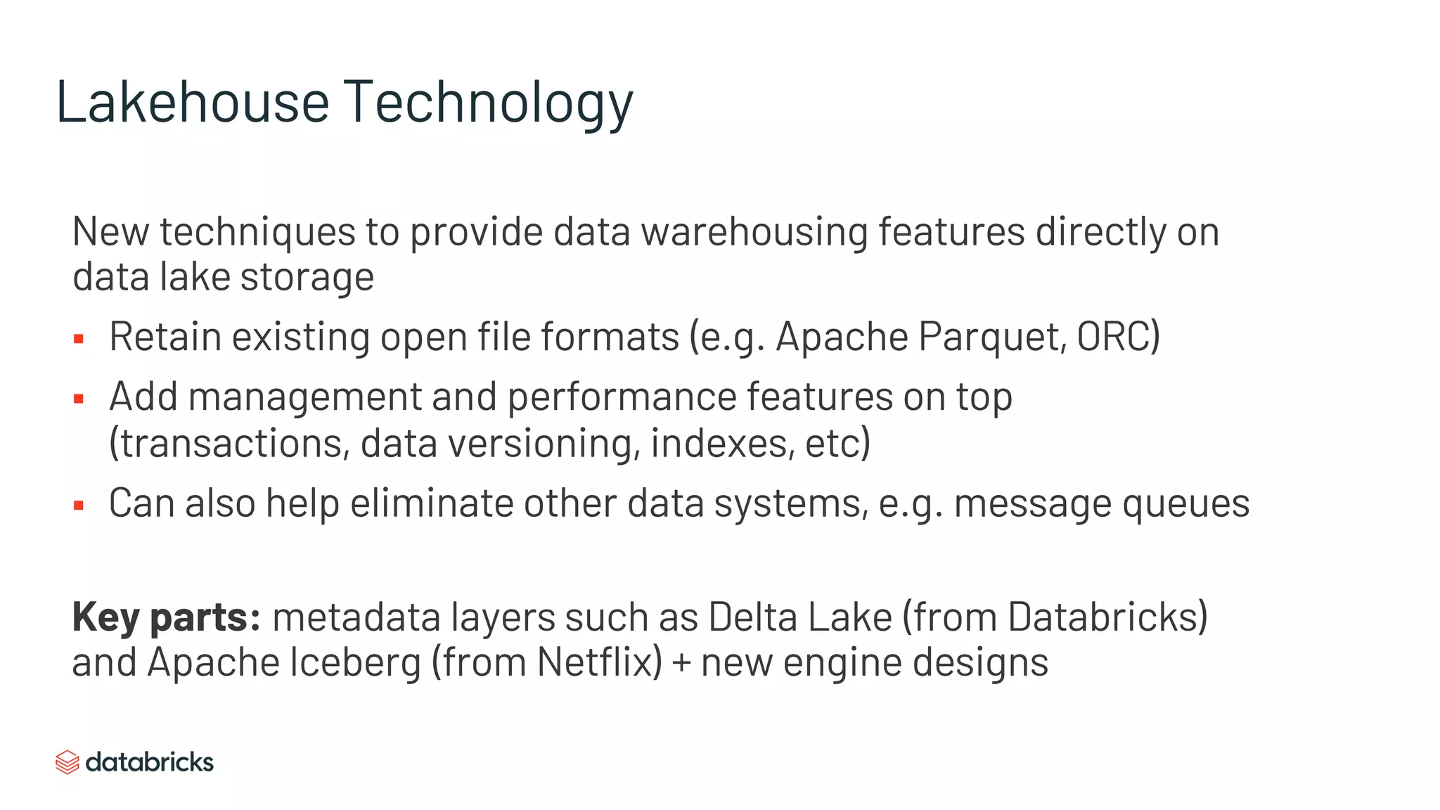Lakehouse Technology
New techniques to provide data warehousing features directly on
data lake storage
§ Retain existing open file formats (e.g. Apache Parquet, ORC)
§ Add management and performance features on top
(transactions, data versioning, indexes, etc)
§ Can also help eliminate other data systems, e.g. message queues
Key parts: metadata layers such as Delta Lake (from Databricks)
and Apache Iceberg (from Netflix) + new engine designs
 