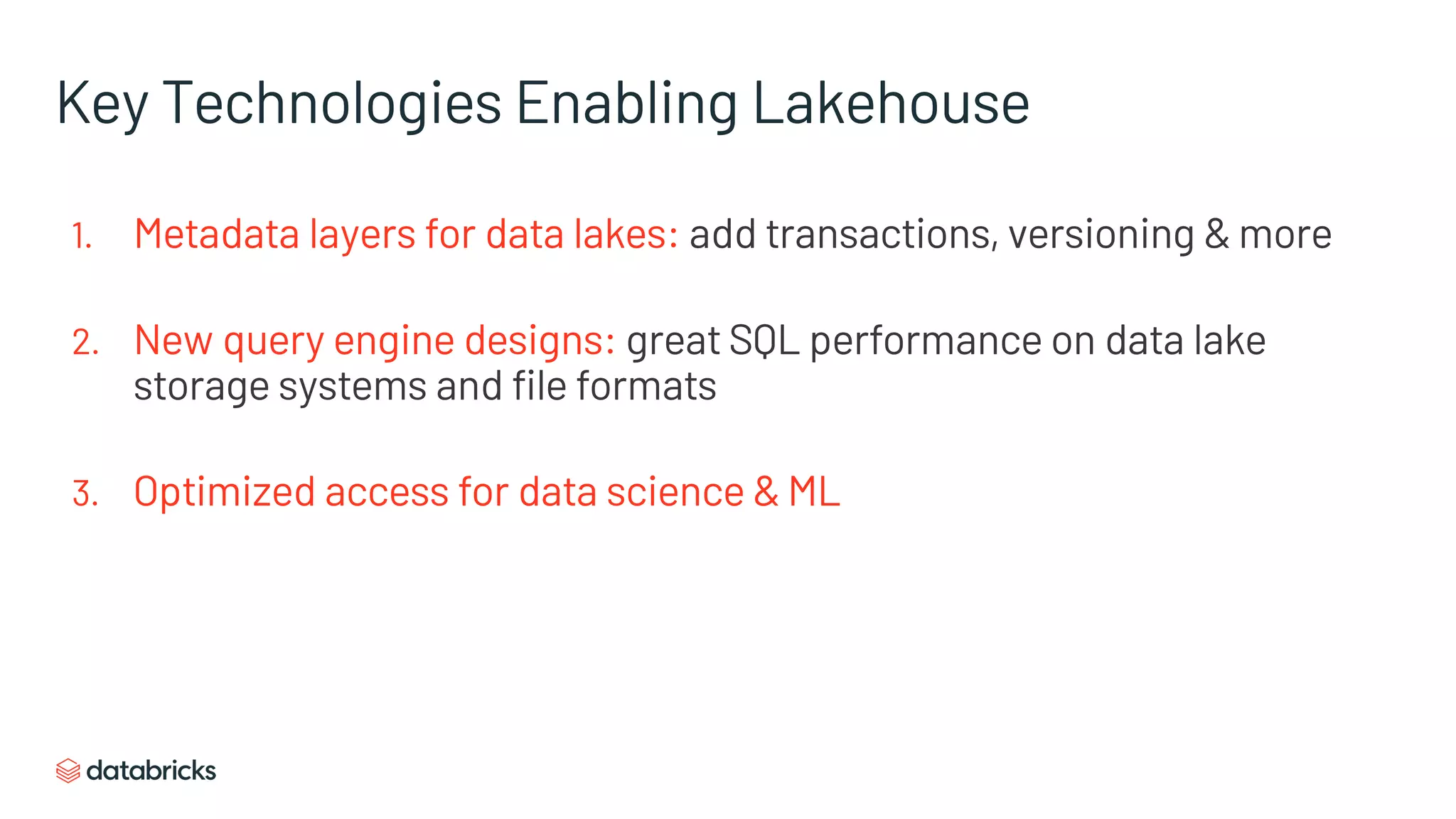 Key Technologies Enabling Lakehouse
1. Metadata layers for data lakes: add transactions, versioning & more
2. New query engine designs: great SQL performance on data lake
storage systems and file formats
3. Optimized access for data science & ML
 