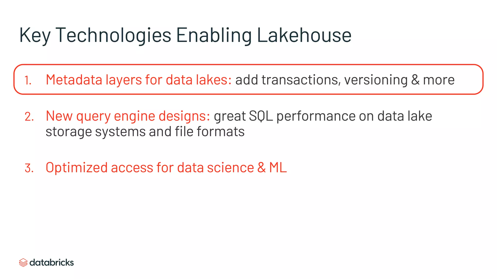 Key Technologies Enabling Lakehouse
1. Metadata layers for data lakes: add transactions, versioning & more
2. New query engine designs: great SQL performance on data lake
storage systems and file formats
3. Optimized access for data science & ML
 