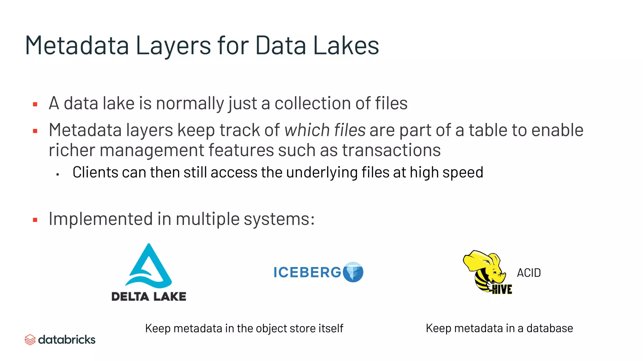 Metadata Layers for Data Lakes
§ A data lake is normally just a collection of files
§ Metadata layers keep track of which files are part of a table to enable
richer management features such as transactions
▪ Clients can then still access the underlying files at high speed
§ Implemented in multiple systems:
ACID
Keep metadata in the object store itself Keep metadata in a database
 