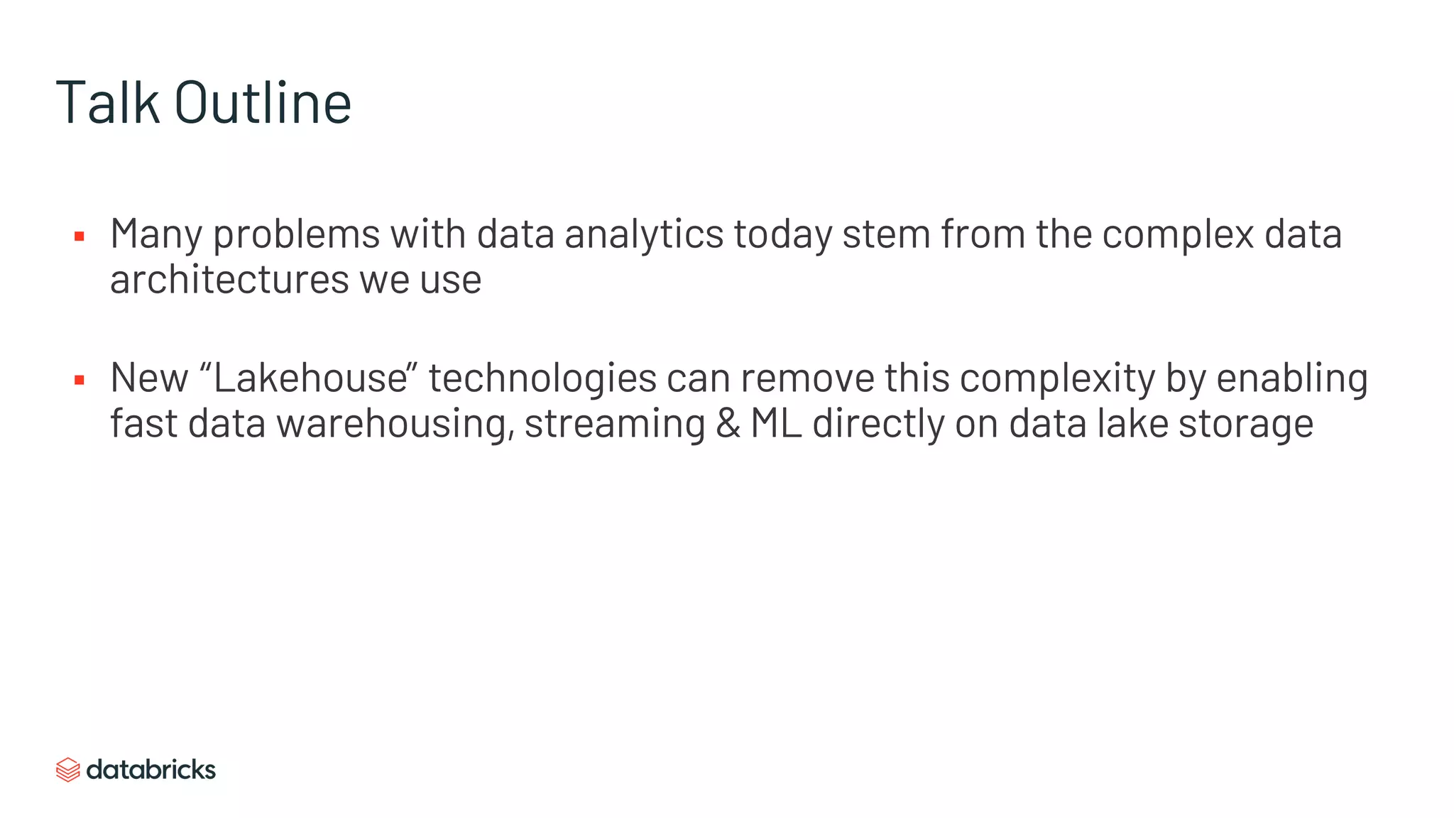 Talk Outline
§ Many problems with data analytics today stem from the complex data
architectures we use
§ New “Lakehouse” technologies can remove this complexity by enabling
fast data warehousing, streaming & ML directly on data lake storage
 
