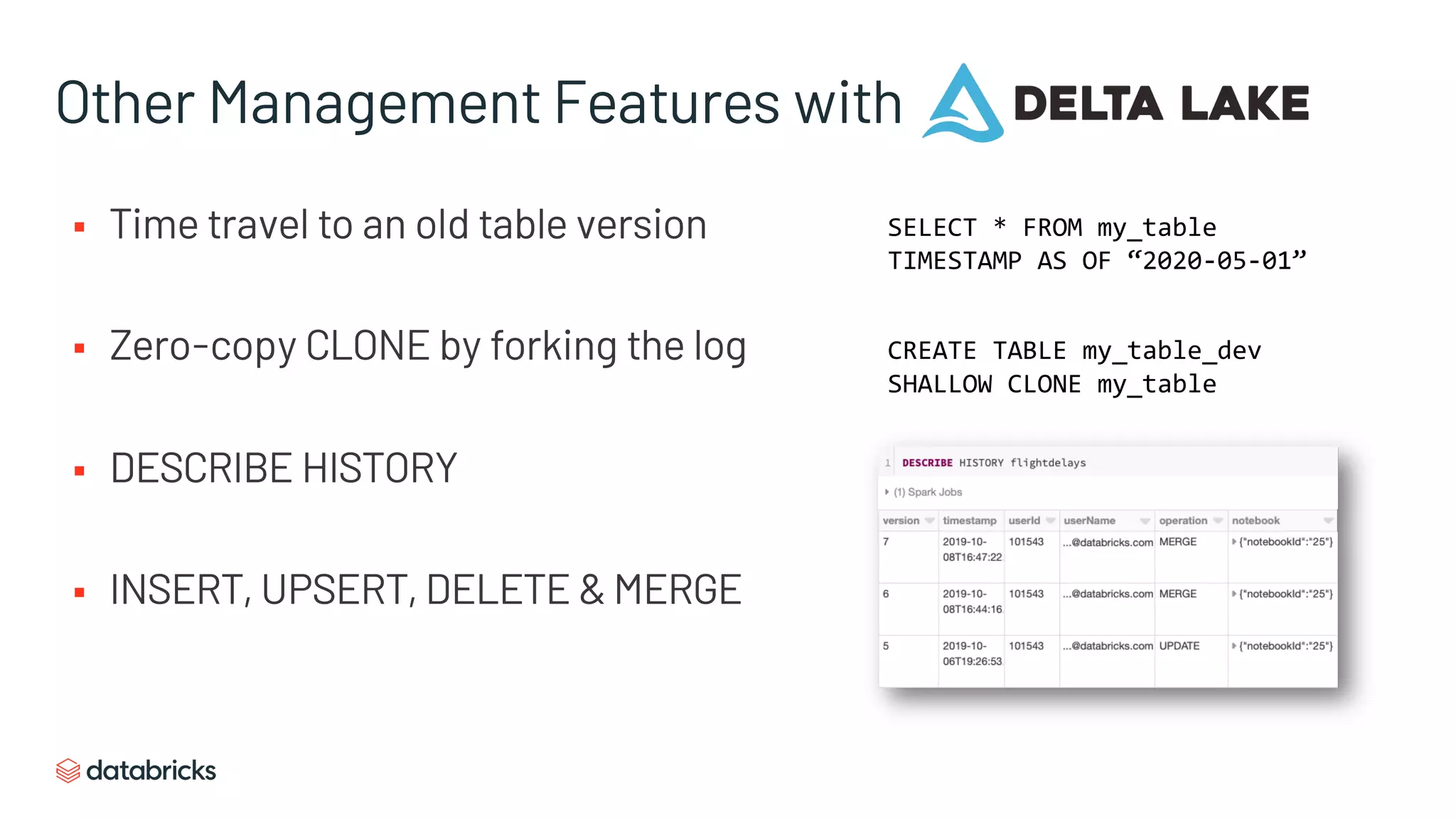 Other Management Features with
§ Time travel to an old table version
§ Zero-copy CLONE by forking the log
§ DESCRIBE HISTORY
§ INSERT, UPSERT, DELETE & MERGE
SELECT * FROM my_table
TIMESTAMP AS OF “2020-05-01”
CREATE TABLE my_table_dev
SHALLOW CLONE my_table
 