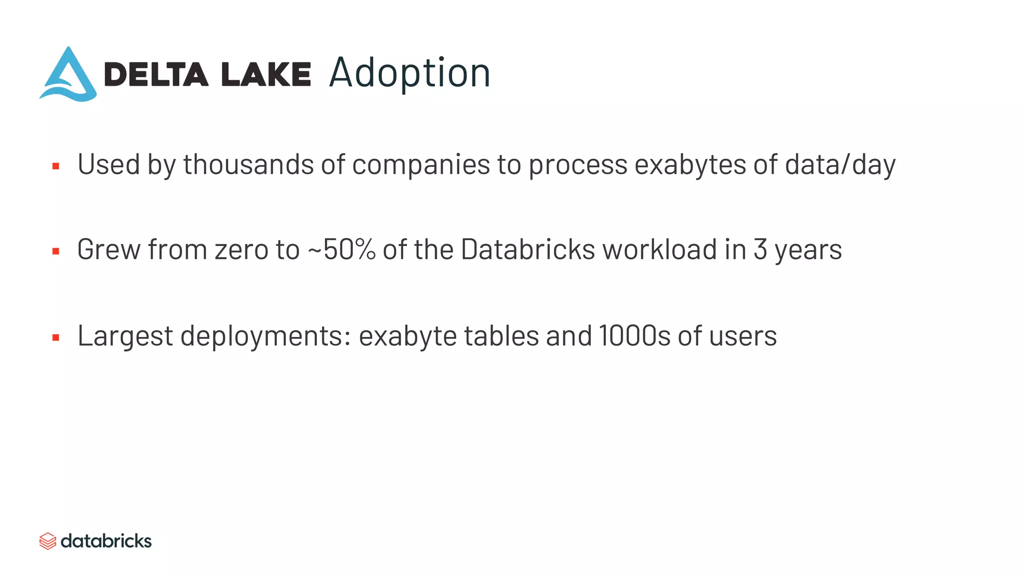 Adoption
§ Used by thousands of companies to process exabytes of data/day
§ Grew from zero to ~50% of the Databricks workload in 3 years
§ Largest deployments: exabyte tables and 1000s of users
 