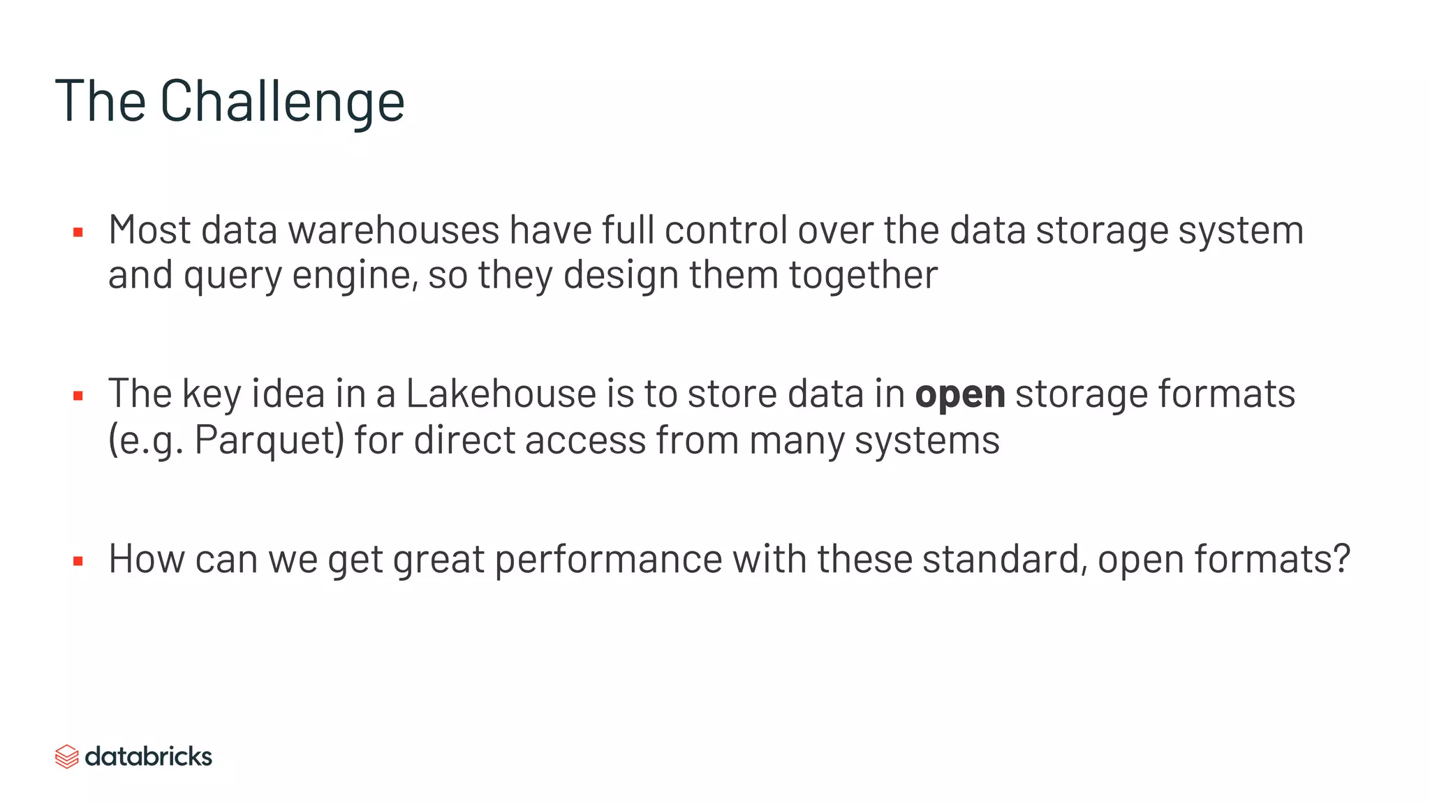 The Challenge
§ Most data warehouses have full control over the data storage system
and query engine, so they design them together
§ The key idea in a Lakehouse is to store data in open storage formats
(e.g. Parquet) for direct access from many systems
§ How can we get great performance with these standard, open formats?
 