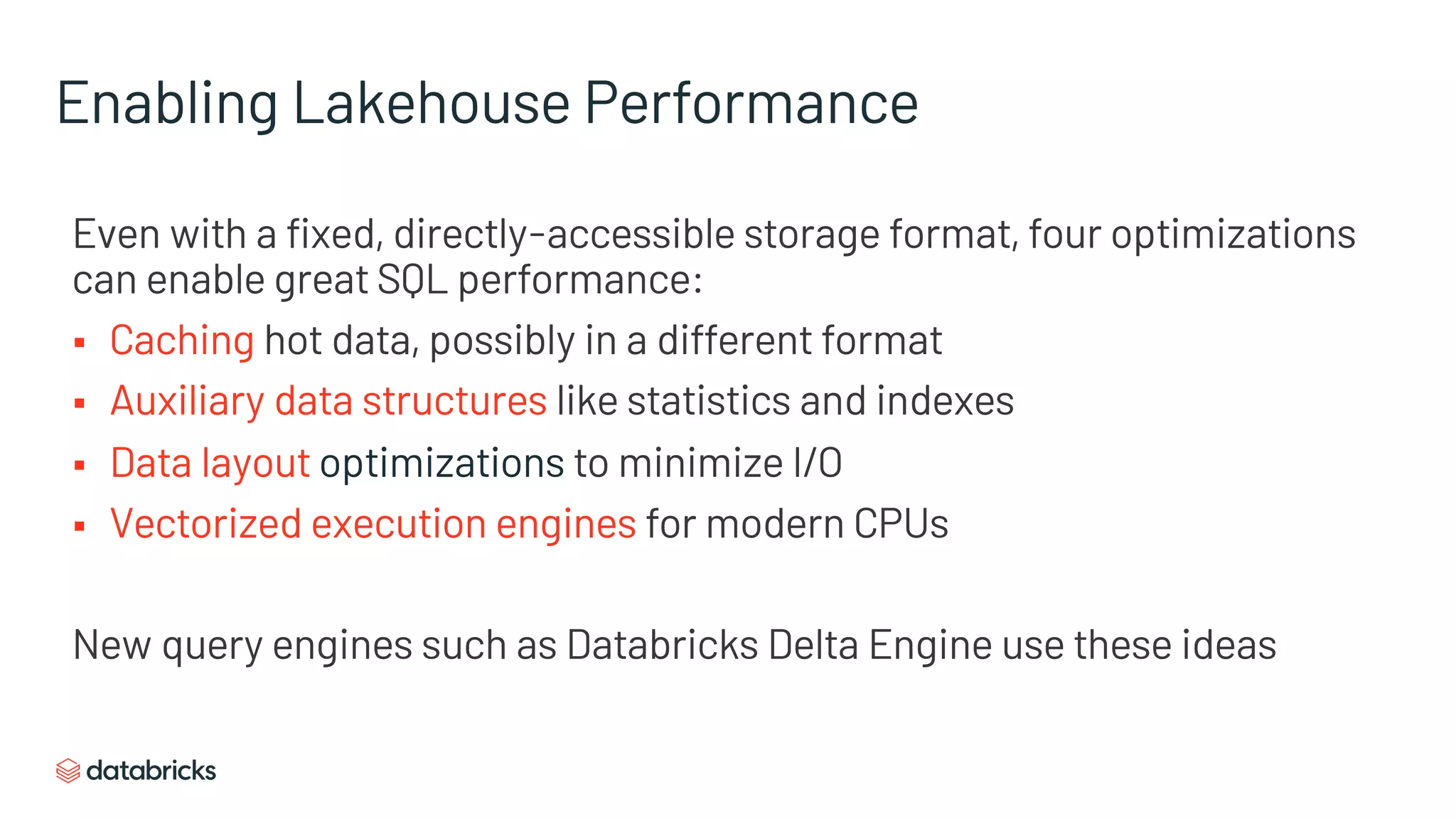 Enabling Lakehouse Performance
Even with a fixed, directly-accessible storage format, four optimizations
can enable great SQL performance:
§ Caching hot data, possibly in a different format
§ Auxiliary data structures like statistics and indexes
§ Data layout optimizations to minimize I/O
§ Vectorized execution engines for modern CPUs
New query engines such as Databricks Delta Engine use these ideas
 