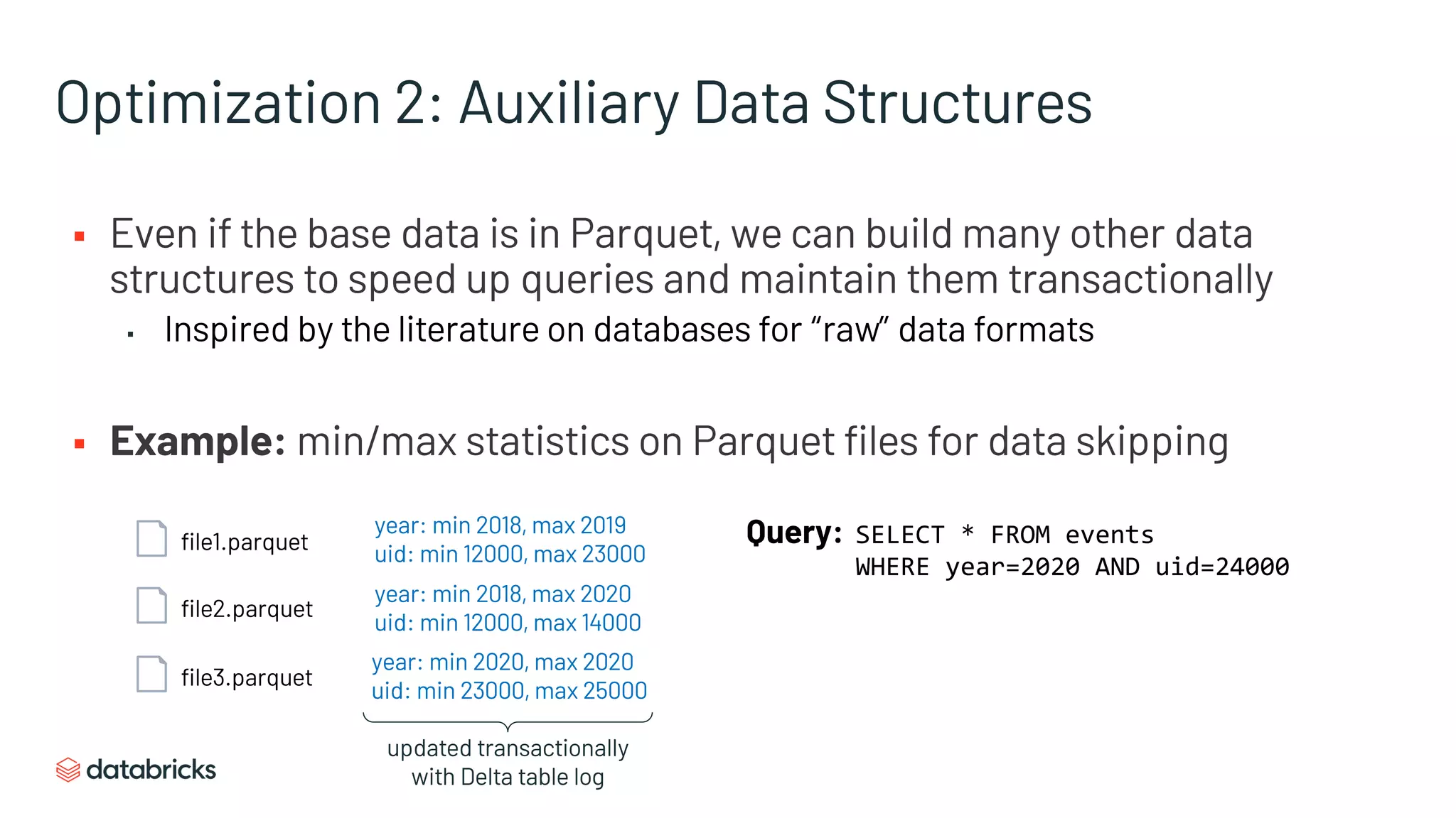 Optimization 2: Auxiliary Data Structures
§ Even if the base data is in Parquet, we can build many other data
structures to speed up queries and maintain them transactionally
▪ Inspired by the literature on databases for “raw” data formats
§ Example: min/max statistics on Parquet files for data skipping
file1.parquet
file2.parquet
file3.parquet
year: min 2018, max 2019
uid: min 12000, max 23000
year: min 2018, max 2020
uid: min 12000, max 14000
year: min 2020, max 2020
uid: min 23000, max 25000
Query: SELECT * FROM events
WHERE year=2020 AND uid=24000
updated transactionally
with Delta table log
 