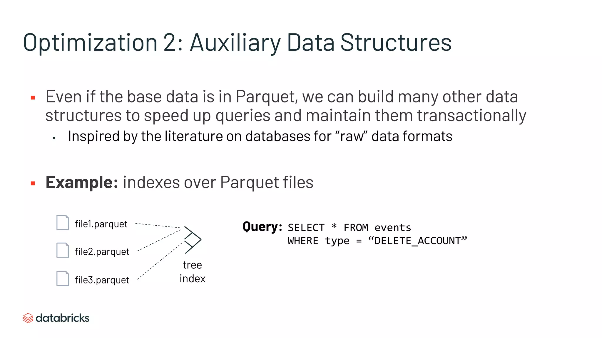 Optimization 2: Auxiliary Data Structures
§ Even if the base data is in Parquet, we can build many other data
structures to speed up queries and maintain them transactionally
▪ Inspired by the literature on databases for “raw” data formats
§ Example: indexes over Parquet files
file1.parquet
file2.parquet
file3.parquet
Query: SELECT * FROM events
WHERE type = “DELETE_ACCOUNT”
tree
index
 