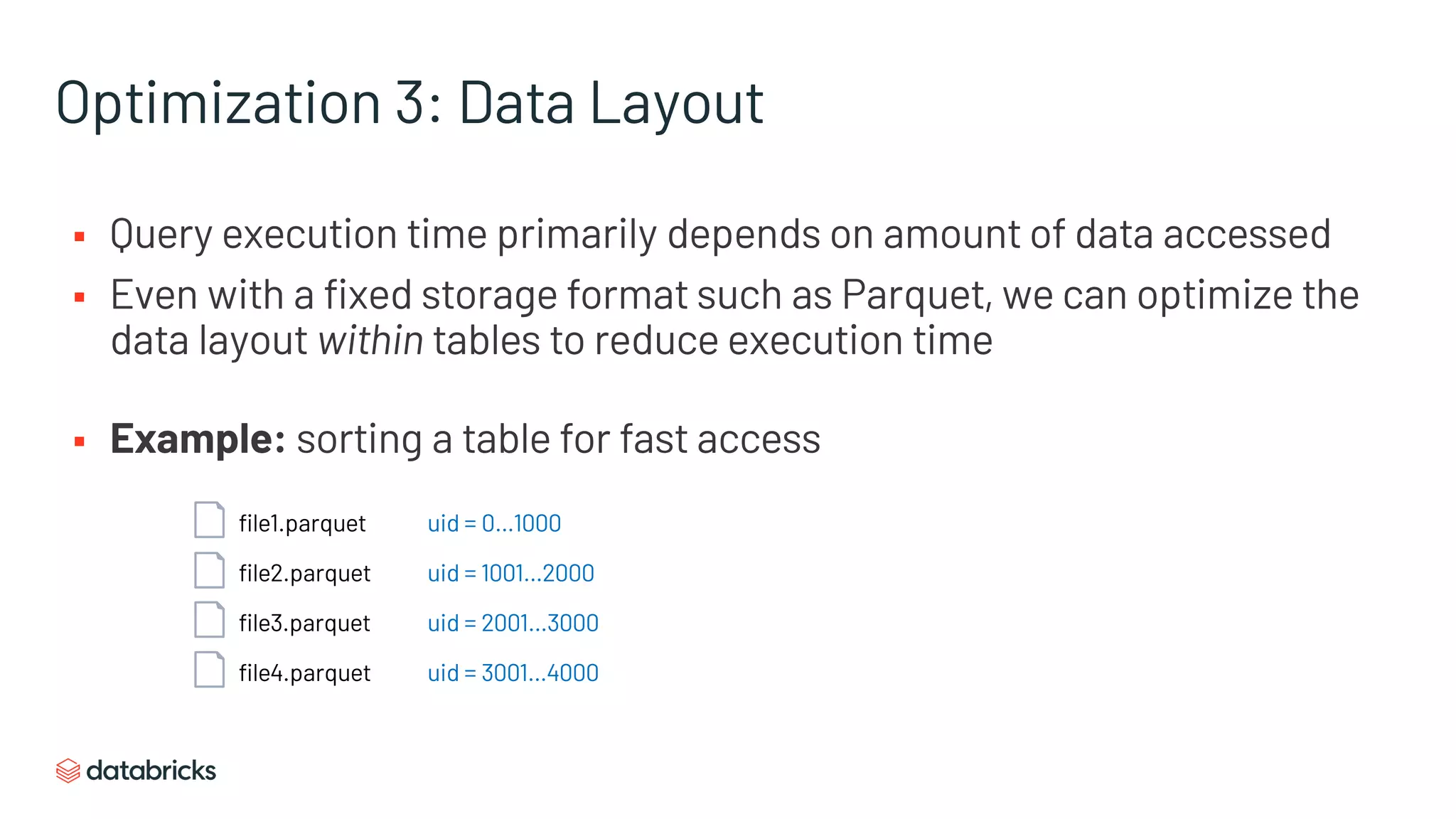 Optimization 3: Data Layout
§ Query execution time primarily depends on amount of data accessed
§ Even with a fixed storage format such as Parquet, we can optimize the
data layout within tables to reduce execution time
§ Example: sorting a table for fast access
file1.parquet
file2.parquet
file3.parquet
file4.parquet
uid = 0…1000
uid = 1001…2000
uid = 2001…3000
uid = 3001…4000
 