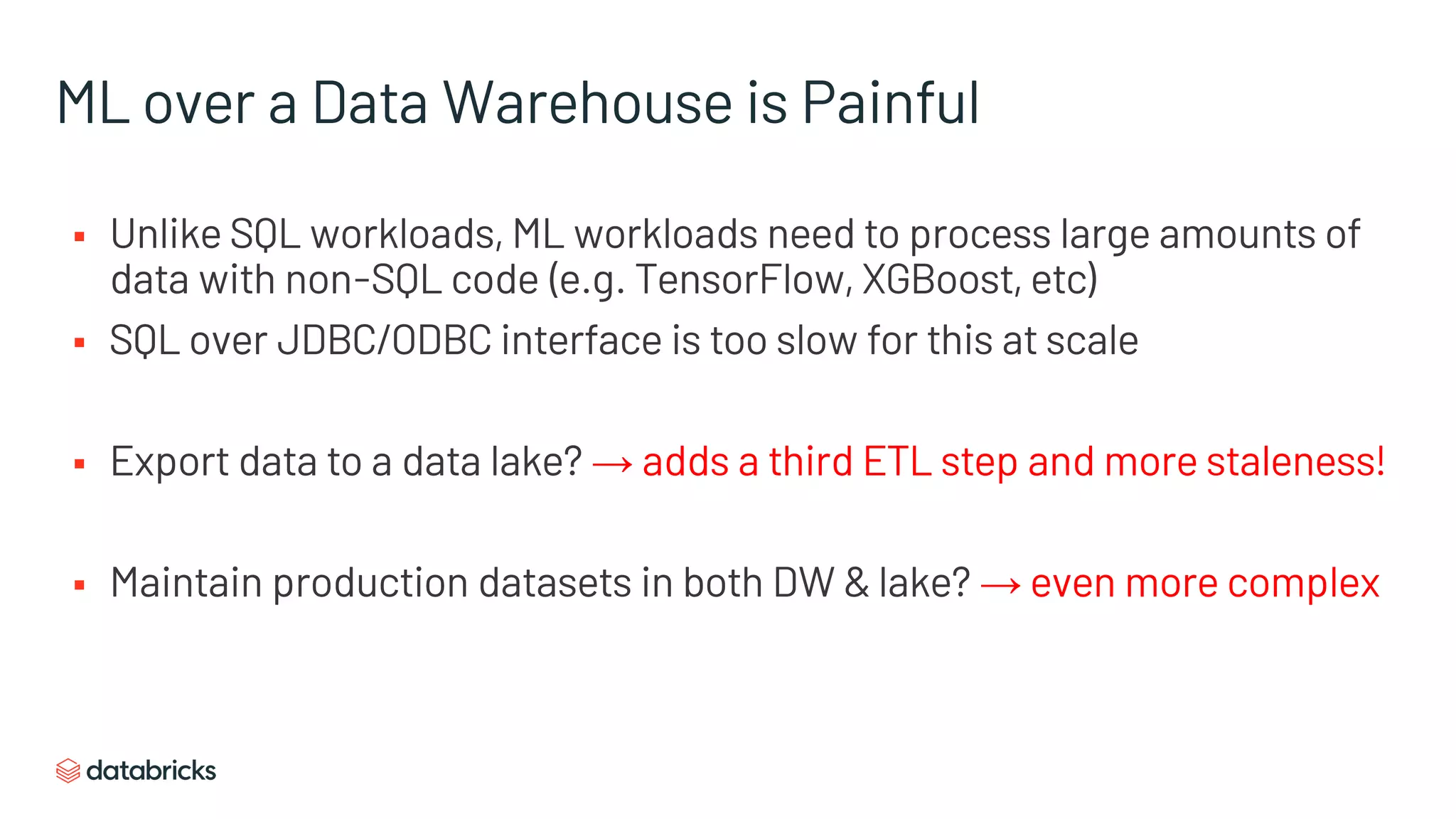 ML over a Data Warehouse is Painful
§ Unlike SQL workloads, ML workloads need to process large amounts of
data with non-SQL code (e.g. TensorFlow, XGBoost, etc)
§ SQL over JDBC/ODBC interface is too slow for this at scale
§ Export data to a data lake? → adds a third ETL step and more staleness!
§ Maintain production datasets in both DW & lake? → even more complex
 