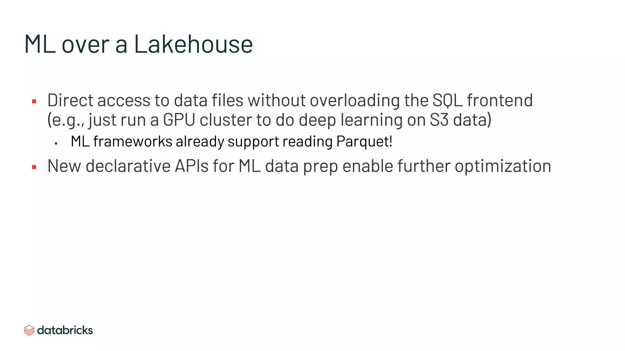 ML over a Lakehouse
§ Direct access to data files without overloading the SQL frontend
(e.g., just run a GPU cluster to do deep learning on S3 data)
▪ ML frameworks already support reading Parquet!
§ New declarative APIs for ML data prep enable further optimization
 