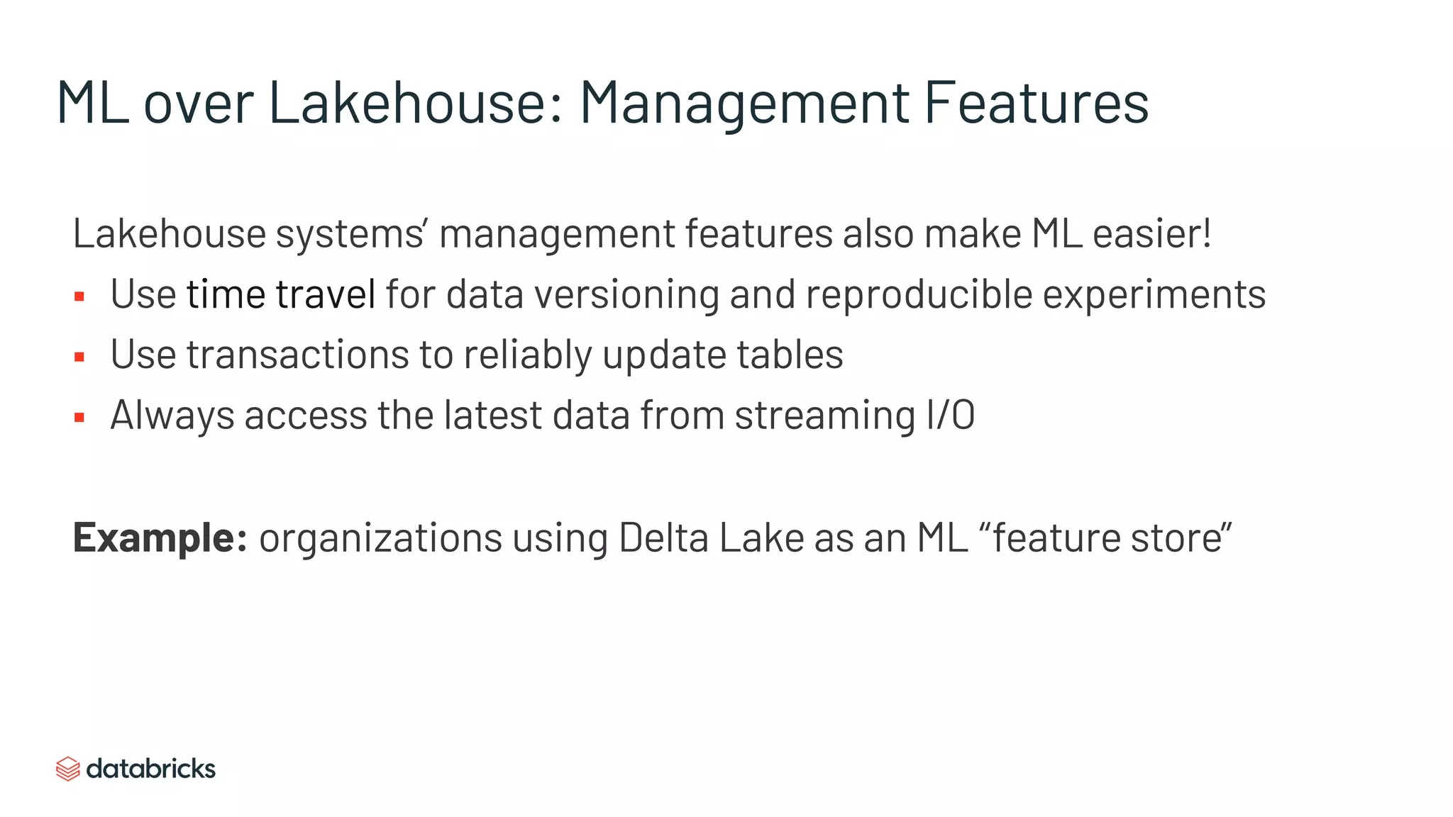 ML over Lakehouse: Management Features
Lakehouse systems’ management features also make ML easier!
§ Use time travel for data versioning and reproducible experiments
§ Use transactions to reliably update tables
§ Always access the latest data from streaming I/O
Example: organizations using Delta Lake as an ML “feature store”
 