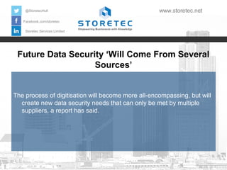 Future Data Security ‘Will Come From Several
Sources’
Facebook.com/storetec
Storetec Services Limited
@StoretecHull www.storetec.net
The process of digitisation will become more all-encompassing, but will
create new data security needs that can only be met by multiple
suppliers, a report has said.
 