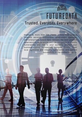 Trusted. Everyday. Everywhere
Trusted by more than 500 clients in Asia from leading
financial services institutions, government agencies,
and enterprises, Future Data delivers the best possible
cybersecurity experiences and risk mitigation to identify
vulnerability and risk in your systems, protect your
business against increasingly complex threats, meet
local legislative and industry compliance, and operate
successfully in the connected world.
www.futuredatagroup.com
 