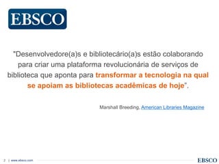 | www.ebsco.com2
"Desenvolvedore(a)s e bibliotecário(a)s estão colaborando
para criar uma plataforma revolucionária de serviços de
biblioteca que aponta para transformar a tecnologia na qual
se apoiam as bibliotecas acadêmicas de hoje”.
Marshall Breeding, American Libraries Magazine
 