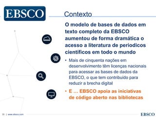 | www.ebsco.com35
Contexto
O modelo de bases de dados em
texto completo da EBSCO
aumentou de forma dramática o
acesso a literatura de periodicos
científicos em todo o mundo
• Mais de cinquenta nações em
desenvolvimento têm licenças nacionais
para acessar as bases de dados da
EBSCO, o que tem contribuido para
reduzir a brecha digital
• E … EBSCO apoia as iniciativas
de código aberto nas bibliotecas
 