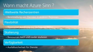 Wann macht Azure Sinn ?
•Weltweite Rechenzentren
• Bereitstellung von Diensten in anderen Regionen
Flexibilität
• Ressourcen kurzfristig zur Verfügung stellen
Skalierung
• Ressourcen hoch und nieder skalieren
Verfügbarkeit
• Ausfallssicherheit für Dienste
 