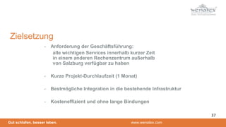 Gut schlafen, besser leben. www.wenatex.com
- Anforderung der Geschäftsführung:
alle wichtigen Services innerhalb kurzer Zeit
in einem anderen Rechenzentrum außerhalb
von Salzburg verfügbar zu haben
- Kurze Projekt-Durchlaufzeit (1 Monat)
- Bestmögliche Integration in die bestehende Infrastruktur
- Kosteneffizient und ohne lange Bindungen
Zielsetzung
37
 