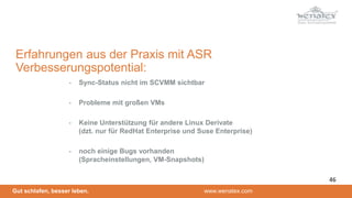 Gut schlafen, besser leben. www.wenatex.com
- Sync-Status nicht im SCVMM sichtbar
- Probleme mit großen VMs
- Keine Unterstützung für andere Linux Derivate
(dzt. nur für RedHat Enterprise und Suse Enterprise)
- noch einige Bugs vorhanden
(Spracheinstellungen, VM-Snapshots)
Erfahrungen aus der Praxis mit ASR
Verbesserungspotential:
46
 
