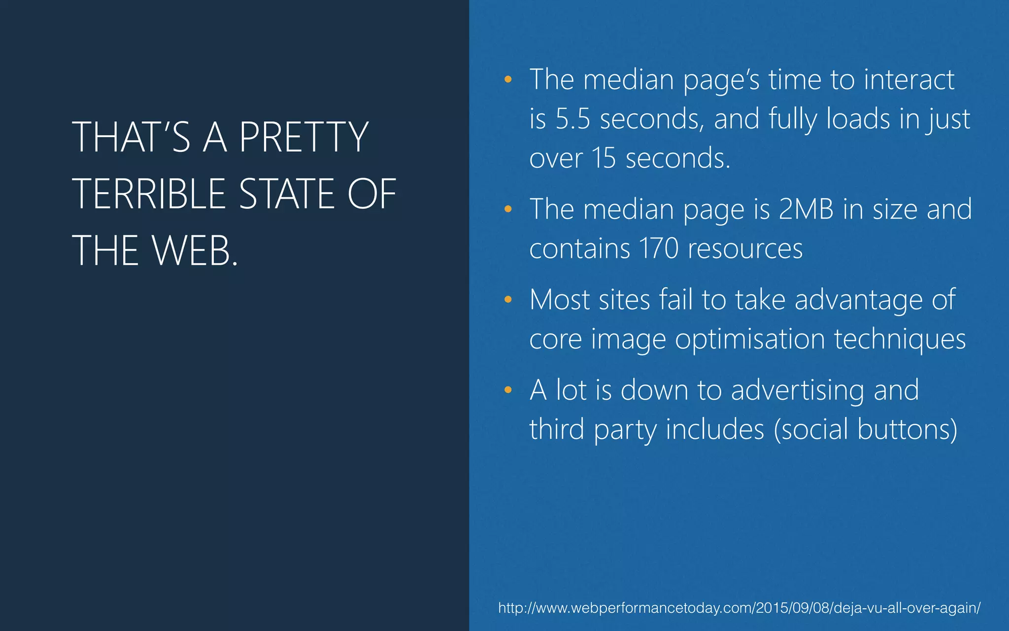 http://www.webperformancetoday.com/2015/09/08/deja-vu-all-over-again/
THAT’S A PRETTY
TERRIBLE STATE OF
THE WEB.
• The median page’s time to interact
is 5.5 seconds, and fully loads in just
over 15 seconds.
• The median page is 2MB in size and
contains 170 resources
• Most sites fail to take advantage of
core image optimisation techniques
• A lot is down to advertising and
third party includes (﴾social buttons)﴿
 