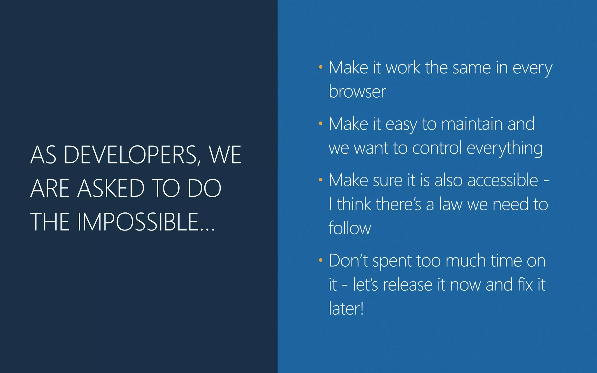 AS DEVELOPERS, WE
ARE ASKED TO DO
THE IMPOSSIBLE…
• Make it work the same in every
browser
• Make it easy to maintain and
we want to control everything
• Make sure it is also accessible -‐
I think there’s a law we need to
follow
• Don’t spent too much time on
it -‐ let’s release it now and fix it
later!
 