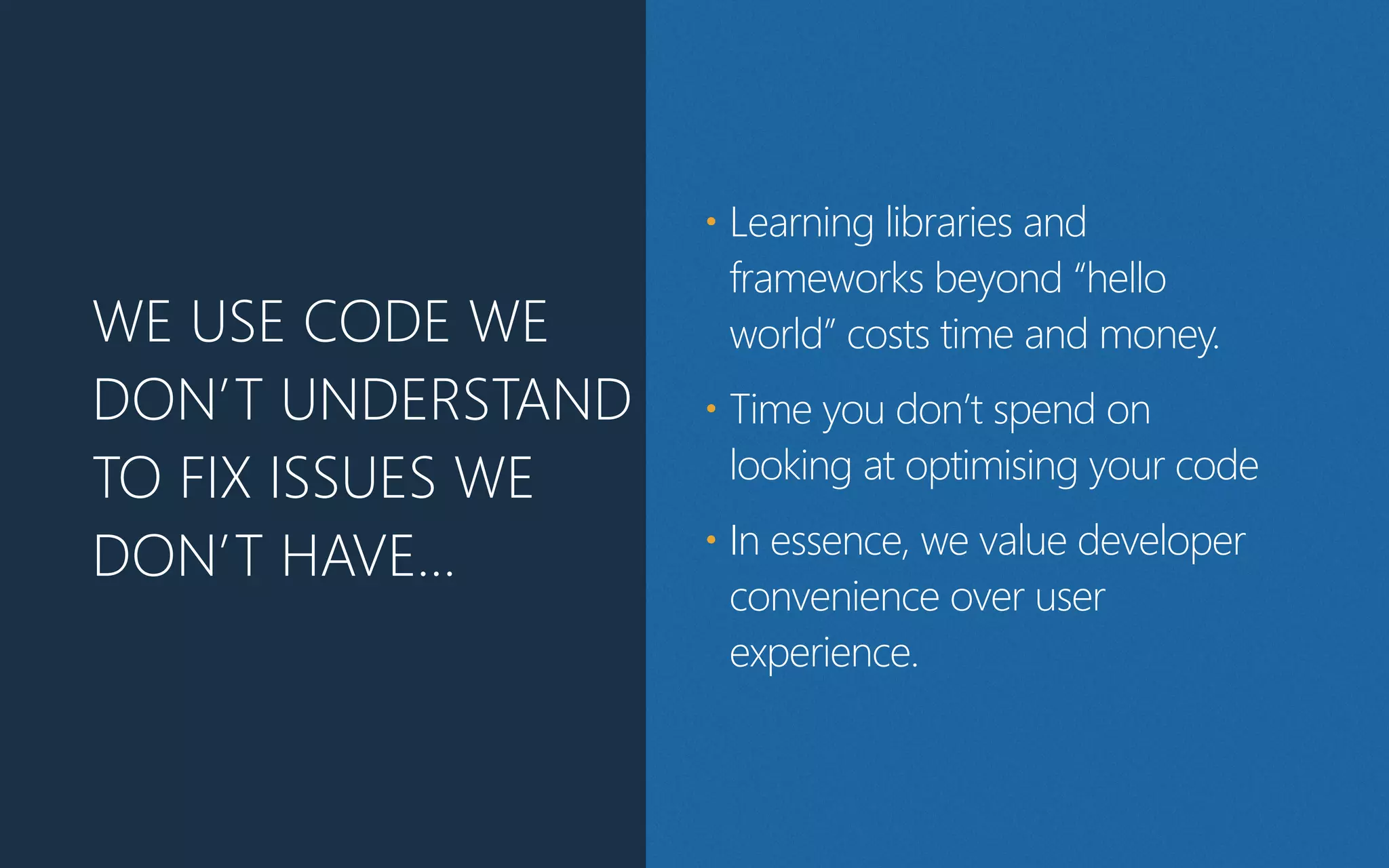WE USE CODE WE
DON’T UNDERSTAND
TO FIX ISSUES WE
DON’T HAVE…
• Learning libraries and
frameworks beyond “hello
world” costs time and money.
• Time you don’t spend on
looking at optimising your code
• In essence, we value developer
convenience over user
experience.
 