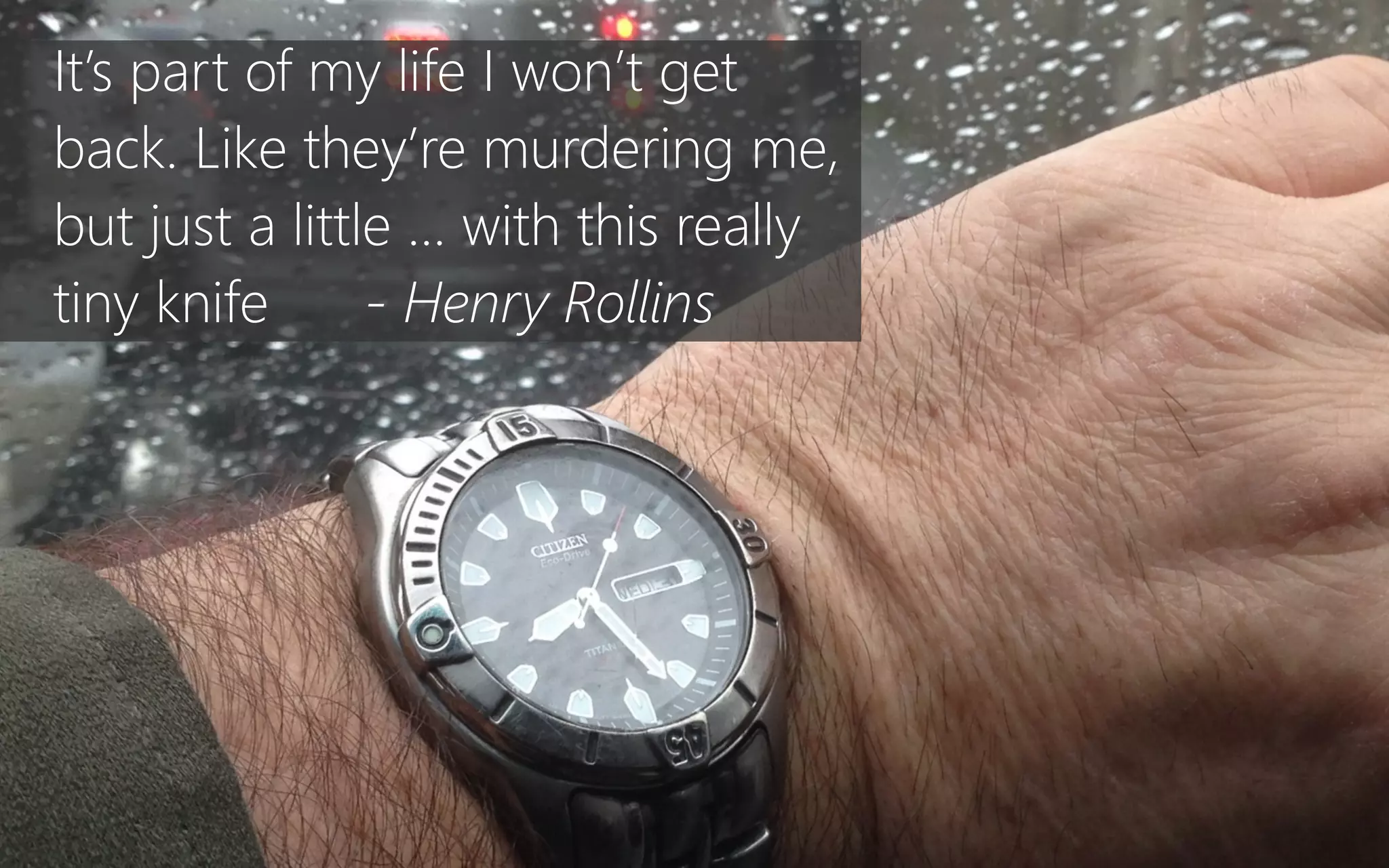 It’s part of my life I won’t get
back. Like they’re murdering me,
but just a little … with this really
tiny knife -‐ Henry Rollins
 