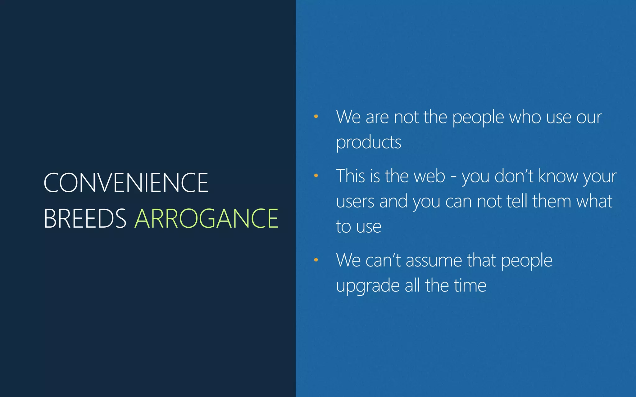 CONVENIENCE
BREEDS ARROGANCE
• We are not the people who use our
products
• This is the web -‐ you don’t know your
users and you can not tell them what
to use
• We can’t assume that people
upgrade all the time
 