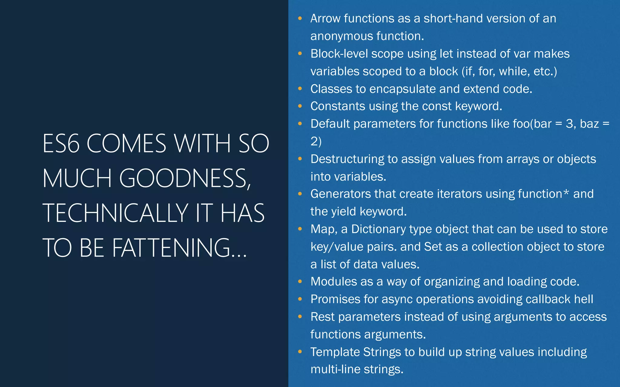 • Arrow functions as a short-hand version of an
anonymous function.
• Block-level scope using let instead of var makes
variables scoped to a block (if, for, while, etc.)
• Classes to encapsulate and extend code.
• Constants using the const keyword.
• Default parameters for functions like foo(bar = 3, baz =
2)
• Destructuring to assign values from arrays or objects
into variables.
• Generators that create iterators using function* and
the yield keyword.
• Map, a Dictionary type object that can be used to store
key/value pairs. and Set as a collection object to store
a list of data values.
• Modules as a way of organizing and loading code.
• Promises for async operations avoiding callback hell
• Rest parameters instead of using arguments to access
functions arguments.
• Template Strings to build up string values including
multi-line strings.
ES6 COMES WITH SO
MUCH GOODNESS,
TECHNICALLY IT HAS
TO BE FATTENING…
 