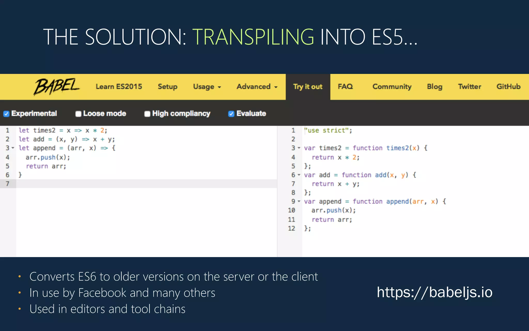 THE SOLUTION: TRANSPILING INTO ES5…
https://babeljs.io
• Converts ES6 to older versions on the server or the client
• In use by Facebook and many others
• Used in editors and tool chains
 