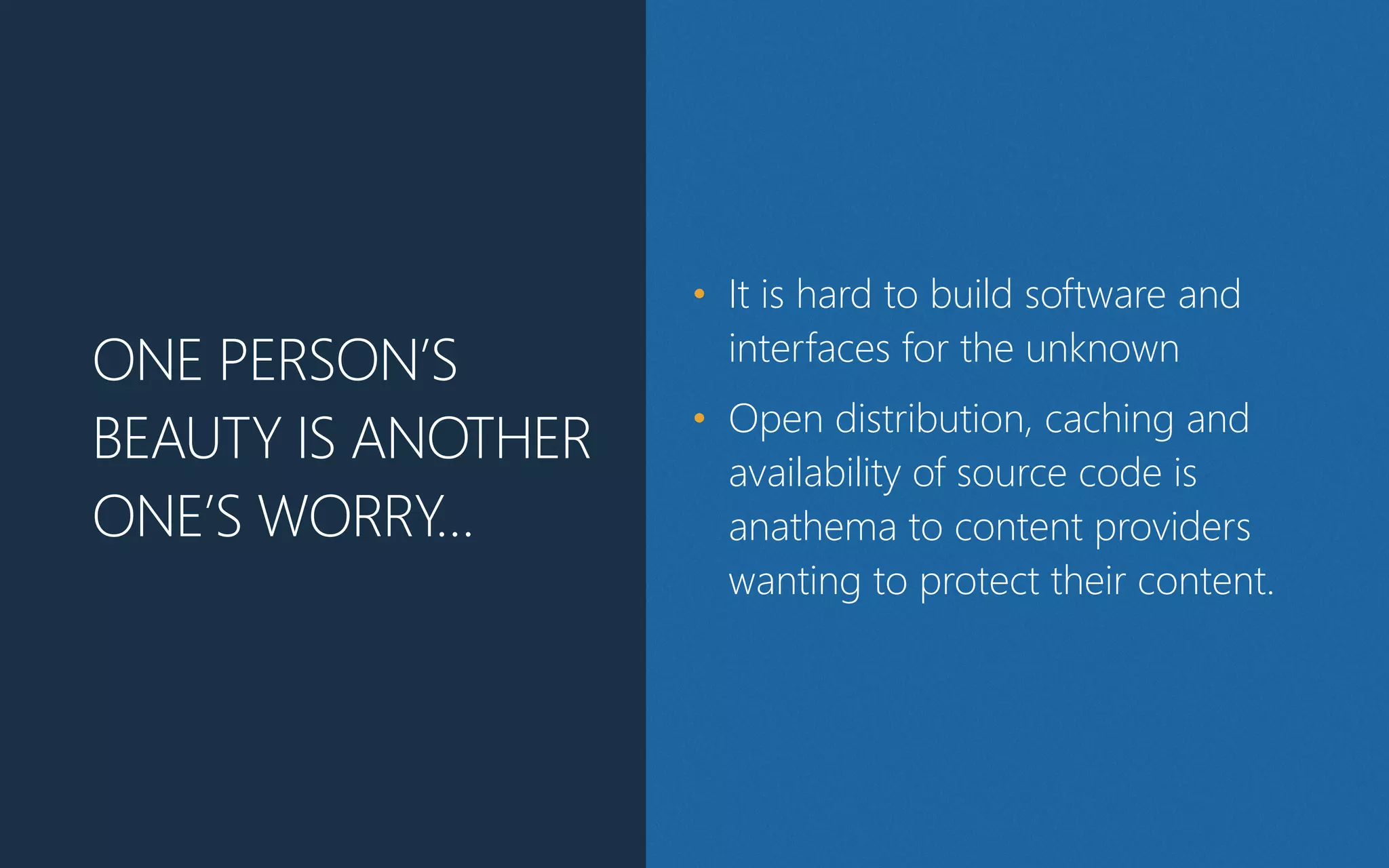 ONE PERSON’S
BEAUTY IS ANOTHER
ONE’S WORRY…
• It is hard to build software and
interfaces for the unknown
• Open distribution, caching and
availability of source code is
anathema to content providers
wanting to protect their content.
 