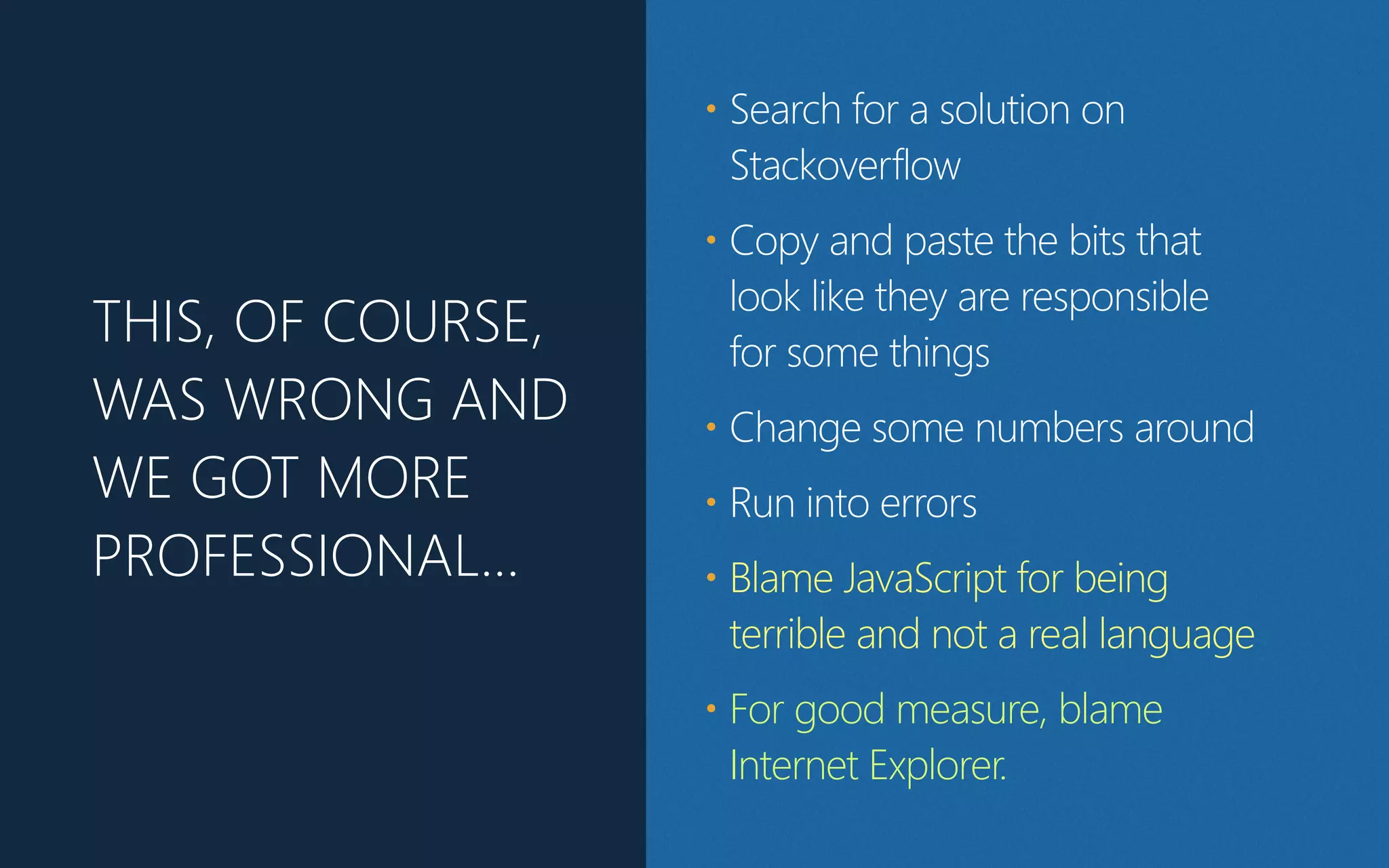 THIS, OF COURSE,
WAS WRONG AND
WE GOT MORE
PROFESSIONAL…
• Search for a solution on
Stackoverflow
• Copy and paste the bits that
look like they are responsible
for some things
• Change some numbers around
• Run into errors
• Blame JavaScript for being
terrible and not a real language
• For good measure, blame
Internet Explorer.
 