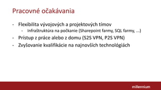 Pracovné očakávania
- Flexibilita vývojových a projektových tímov
- Infraštruktúra na počkanie (Sharepoint farmy, SQL farmy, ...)
- Prístup z práce alebo z domu (S2S VPN, P2S VPN)
- Zvyšovanie kvalifikácie na najnovších technológiách
 