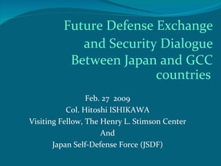 Future Defense Exchange
            and Security Dialogue
          Between Japan and GCC
                        countries
                 Feb. 27 2009
           Col. Hitoshi ISHIKAWA
Visiting Fellow, The Henry L. Stimson Center
                     And
       Japan Self-Defense Force (JSDF)
 