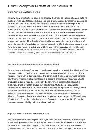 Future Development Dilemma of China Aluminum

China Aluminum Development Crisis


Industry Injury Investigation Bureau of the Ministry of Commerce has issued a warning to the
public, Chinese bauxite foreign dependence is up to 60%. Bauxite from Indonesia accounted
for more than 70% of the bauxite from Indonesia proportion and hit a new high of 84.19
percent in July of this year alone. India imports accounted for more than about 1.7%.
Reserves of bauxite are huge in the world, but in our country, this is facing depletion. China's
bauxite resources are relatively scarce, and the static guarantee period is only 10 years.
General Administration of Customs data shows that in 2005 and 2006, the average price of
China's bauxite imports is about 33 U.S. dollars / ton, before July 2011, the average price of
imports has risen to 45.2 U.S. dollars / ton, the highest, up to $ 66 / ton. And to the end of
June this year, China's total alumina production capacity is 45.32 million tons, accounting for
Asia, the proportion of the global total of 85.4% and 41.3%, respectively. In the "Eleventh
Five-Year" period, China's aluminum profile production expanded three times and behind
which to support these capacity is the vast majority of Indonesia lateritic bauxite.




The Indonesian Government Restricts on Aluminum Exports


In recent years, Indonesia's economic development growth accelerated, the utilization of their
resources, protection and increasing awareness, continue to restrict the export of mineral
resources news. Earlier this year, the central government of Indonesia recovered from the
county government in the hands of the right of approval of the mineral resources, Bauxite
production and price regulation is Huge by the government concentrated. This risk is
exacerbated market volatility of aluminum sheet metal. Multinational companies to
monopolize the resources of this kind need to rely heavily on imports of the country and this
constitutes a threat to our country. Bauxite resources countries in the world, such as
Australia, its resource royalties and production have been control of U.S. multinational
Aluminum Company. American multinational companies control the yield of 25% and nearly
1/3 of the world's bauxite production capacity. Over 40% of Jamaica and Brazil's bauxite
resources are controlled by multinational corporations.




High Demand of Automotive Industry Aluminum


The automotive industry is the pillar industry of China's national economy, to achieve high-
speed development into the 21st century. According to the China Association of Automobile
Manufacturers, China's auto output in 2010 reached 18.26 million, a compound annual
growth rate of 24% in 2001 to 2010, has become the global automobile production veritable
 