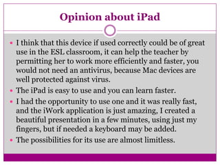 Opinion about iPadI think that this device if used correctly could be of great use in the ESL classroom, it can help the teacher by permitting her to work more efficiently and faster, you would not need an antivirus, because Mac devices are well protected against virus.The iPad is easy to use and you can learn faster.I had the opportunity to use one and it was really fast, and the iWork application is just amazing, I created a beautiful presentation in a few minutes, using just my fingers, but if needed a keyboard may be added. The possibilities for its use are almost limitless.