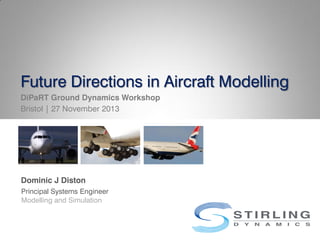 Future Directions in Aircraft Modelling
DiPaRT Ground Dynamics Workshop
Bristol | 27 November 2013
Dominic J Diston
Principal Systems Engineer
Modelling and Simulation
 
