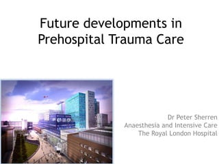 Future developments in
Prehospital Trauma Care
Dr Peter Sherren
Anaesthesia and Intensive Care
The Royal London Hospital
 