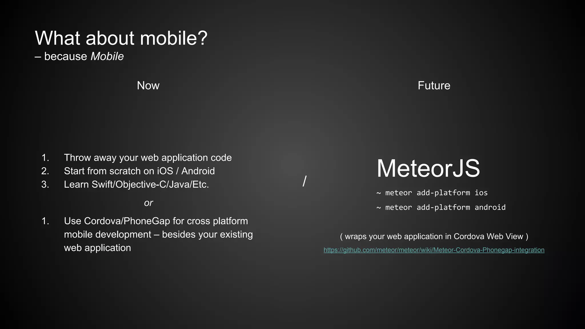 What about mobile?
– because Mobile
Now
1. Throw away your web application code
2. Start from scratch on iOS / Android
3. Learn Swift/Objective-C/Java/Etc.
or
1. Use Cordova/PhoneGap for cross platform
mobile development – besides your existing
web application
/
Future
MeteorJS
~ meteor add-platform ios
~ meteor add-platform android
( wraps your web application in Cordova Web View )
https://github.com/meteor/meteor/wiki/Meteor-Cordova-Phonegap-integration
 
