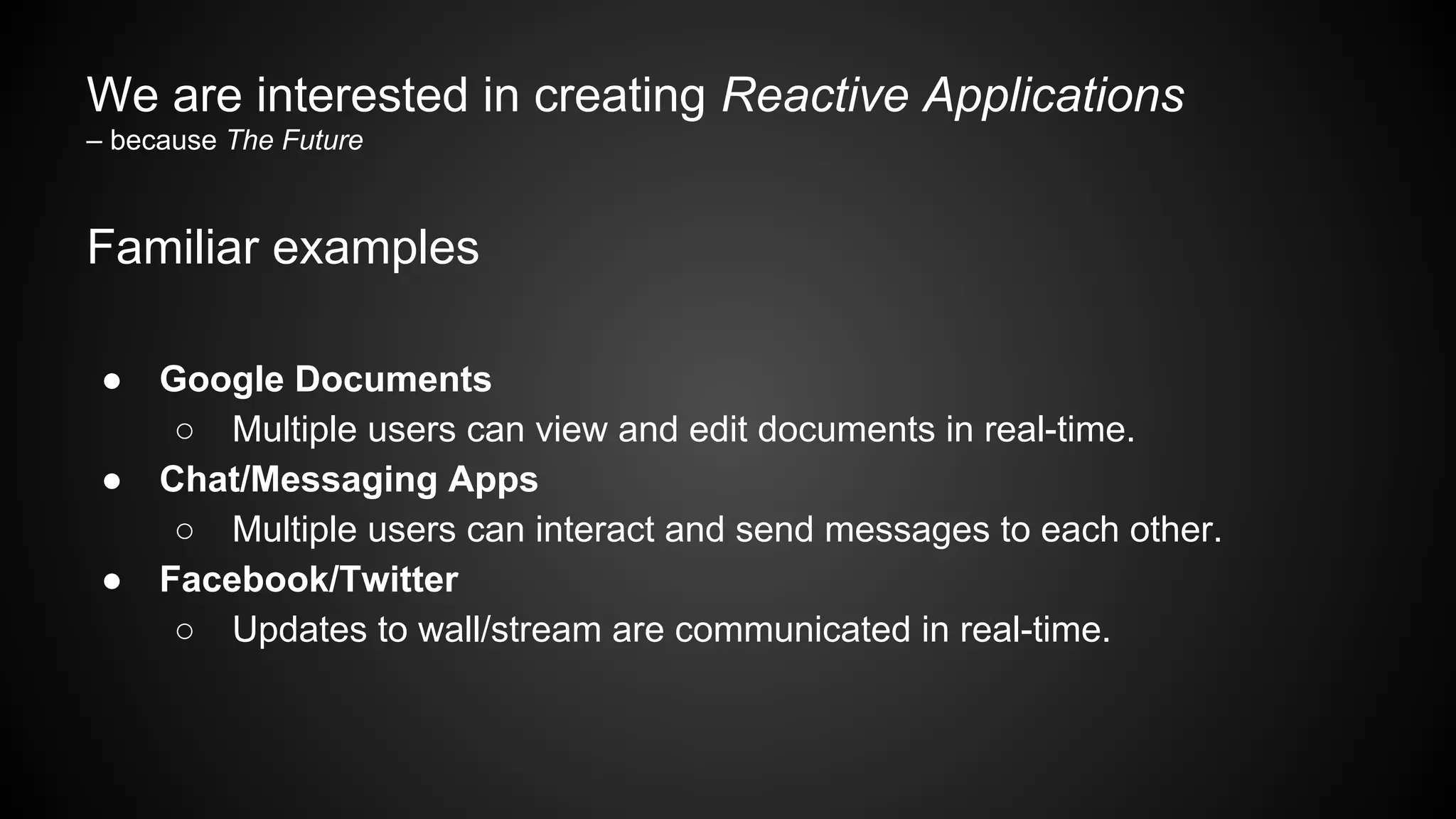 We are interested in creating Reactive Applications
– because The Future
Familiar examples
● Google Documents
○ Multiple users can view and edit documents in real-time.
● Chat/Messaging Apps
○ Multiple users can interact and send messages to each other.
● Facebook/Twitter
○ Updates to wall/stream are communicated in real-time.
 