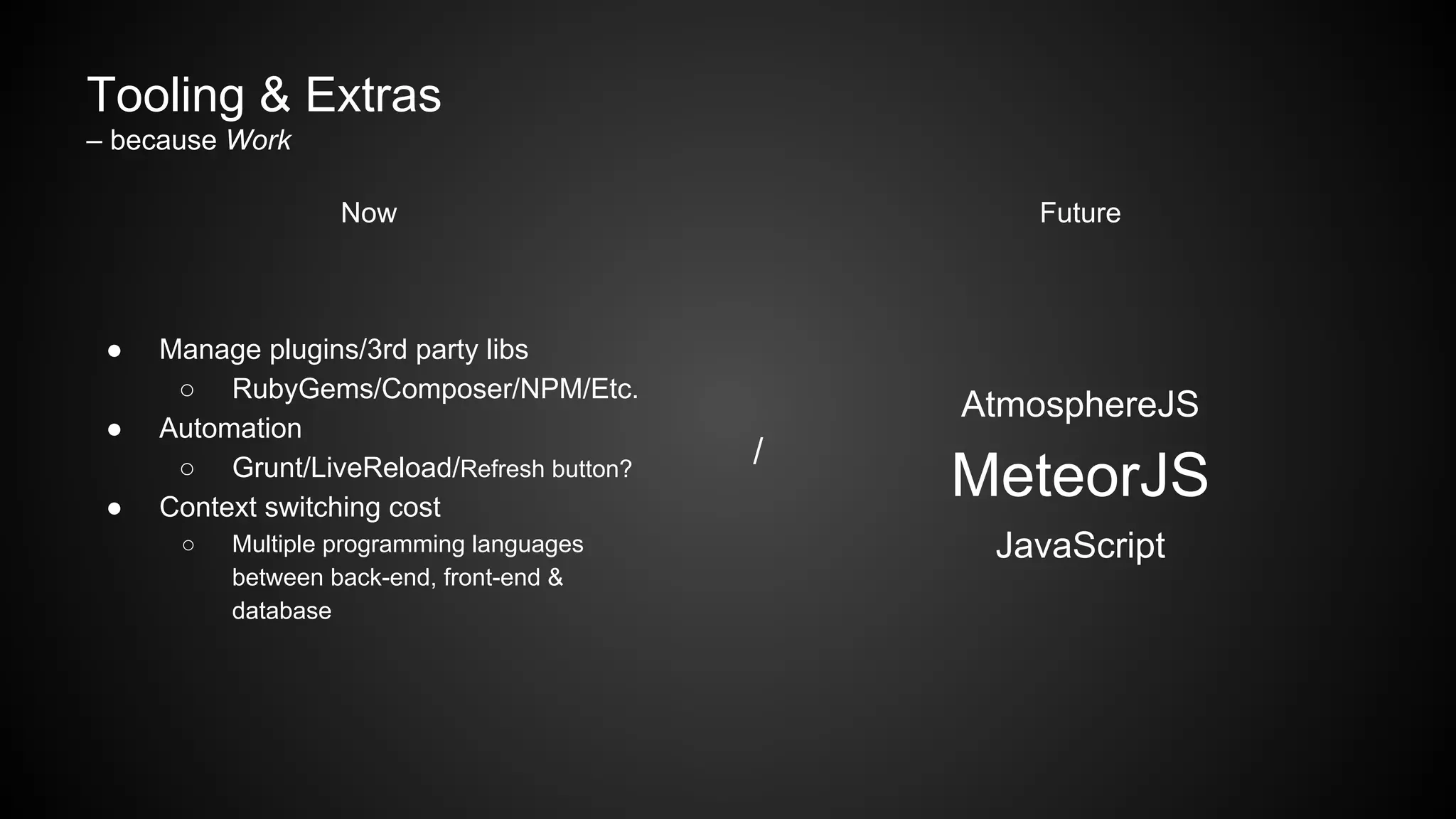 Tooling & Extras
– because Work
Now
● Manage plugins/3rd party libs
○ RubyGems/Composer/NPM/Etc.
● Automation
○ Grunt/LiveReload/Refresh button?
● Context switching cost
○ Multiple programming languages
between back-end, front-end &
database
/
Future
AtmosphereJS
MeteorJS
JavaScript
 