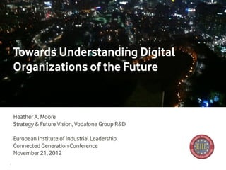 Towards Understanding Digital
    Organizations of the Future


    Heather A. Moore
    Strategy & Future Vision, Vodafone Group R&D

    European Institute of Industrial Leadership
    Connected Generation Conference
    November 21, 2012
1
 