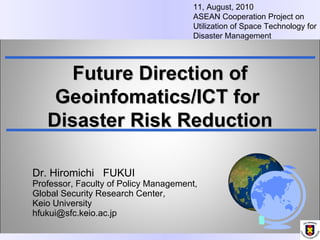Dr. Hiromichi  FUKUI     Professor, Faculty of Policy Management,  Global Security Research Center,  Keio University [email_address] Future Direction of Geoinfomatics/ICT for  Disaster Risk Reduction 11, August, 2010 ASEAN Cooperation Project on Utilization of Space Technology for Disaster Management 