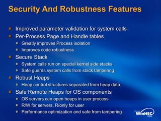 Security And Robustness Features
Improved parameter validation for system calls
Per-Process Page and Handle tables
Greatly improves Process isolation
Improves code robustness
Secure Stack
System calls run on special kernel side stacks
Safe guards system calls from stack tampering
Robust Heaps
Heap control structures separated from heap data
Safe Remote Heaps for OS components
OS servers can open heaps in user process
R/W for servers, R/only for user
Performance optimization and safe from tampering
 
