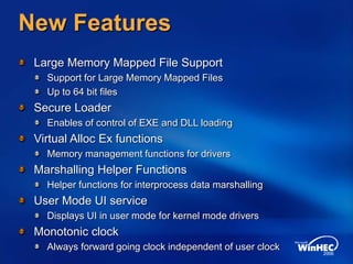 New Features
Large Memory Mapped File Support
Support for Large Memory Mapped Files
Up to 64 bit files
Secure Loader
Enables of control of EXE and DLL loading
Virtual Alloc Ex functions
Memory management functions for drivers
Marshalling Helper Functions
Helper functions for interprocess data marshalling
User Mode UI service
Displays UI in user mode for kernel mode drivers
Monotonic clock
Always forward going clock independent of user clock
 