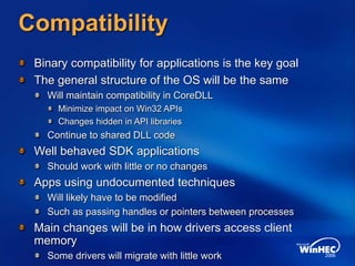 Compatibility
Binary compatibility for applications is the key goal
The general structure of the OS will be the same
Will maintain compatibility in CoreDLL
Minimize impact on Win32 APIs
Changes hidden in API libraries
Continue to shared DLL code
Well behaved SDK applications
Should work with little or no changes
Apps using undocumented techniques
Will likely have to be modified
Such as passing handles or pointers between processes
Main changes will be in how drivers access client
memory
Some drivers will migrate with little work
 