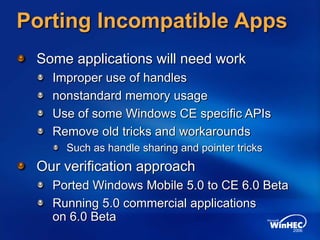 Porting Incompatible Apps
Some applications will need work
Improper use of handles
nonstandard memory usage
Use of some Windows CE specific APIs
Remove old tricks and workarounds
Such as handle sharing and pointer tricks
Our verification approach
Ported Windows Mobile 5.0 to CE 6.0 Beta
Running 5.0 commercial applications
on 6.0 Beta
 