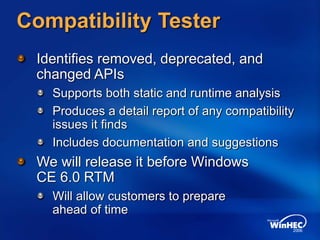 Compatibility Tester
Identifies removed, deprecated, and
changed APIs
Supports both static and runtime analysis
Produces a detail report of any compatibility
issues it finds
Includes documentation and suggestions
We will release it before Windows
CE 6.0 RTM
Will allow customers to prepare
ahead of time
 