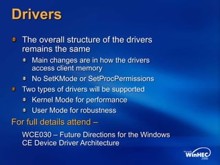 Drivers
The overall structure of the drivers
remains the same
Main changes are in how the drivers
access client memory
No SetKMode or SetProcPermissions
Two types of drivers will be supported
Kernel Mode for performance
User Mode for robustness
For full details attend –
WCE030 – Future Directions for the Windows
CE Device Driver Architecture
 